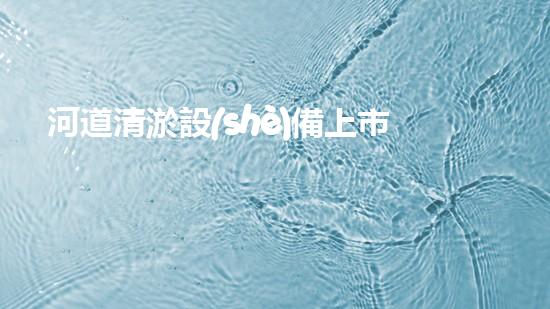 河道清淤設(shè)備上市公司解鎖河道清潔的創(chuàng)新契機(jī)？